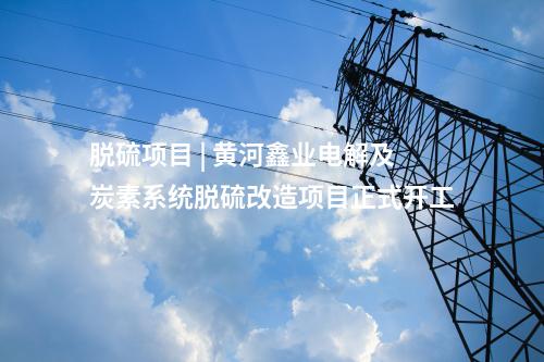 脫硫項(xiàng)目 | 黃河鑫業(yè)電解及炭素系統(tǒng)脫硫改造項(xiàng)目正式開工