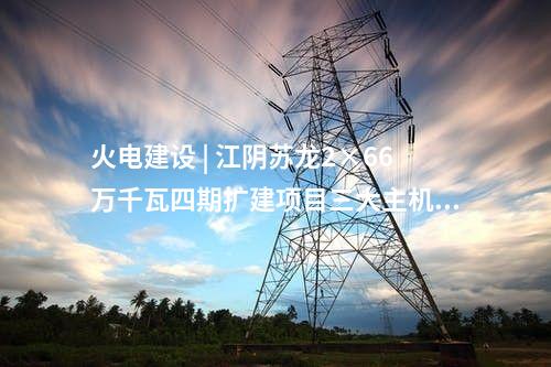火電建設(shè) | 江陰蘇龍2×66萬千瓦四期擴建項目三大主機設(shè)備監(jiān)造中標公示
